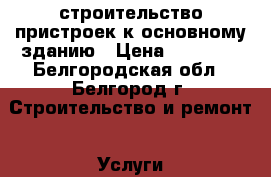 строительство пристроек к основному зданию › Цена ­ 10 500 - Белгородская обл., Белгород г. Строительство и ремонт » Услуги   . Белгородская обл.